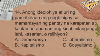 14. Anong ideolohiya at uri ng
pamahalaan ang nagbibigay sa
mamamayan ng pantay na karapatan at
kaalaman anuman ang kinabibilangang
lahi, kasarian, o relihiyon?
A. Demokrasya C. Liberalismo
B. Kapitalismo D. Sosyalismo
 