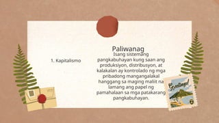 Paliwanag
1. Kapitalismo
Isang sistemang
pangkabuhayan kung saan ang
produksiyon, distribusyon, at
kalakalan ay kontrolado ng mga
pribadong mangangalakal
hanggang sa maging maliit na
lamang ang papel ng
pamahalaan sa mga patakarang
pangkabuhayan.
 