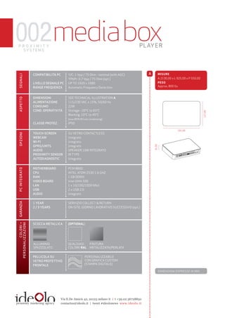002media box
proximity
 sy st e m s
                                                                                            PLAYER




                    compatibilità pc        y/c: 1 Vpp / 75 Ohm - nominal (with AGc)             a           MISUrE
segnali




                                            yPbPr: 0.7 Vpp / 75 Ohm (opt.)                                   A 2130,00 x l 925,00 x P 550,00
                    livello segnale pc      UP TO 1920 x 1080                                                PESO
                    range frequenza         Automatic Frequency Detection                                    Approx. 800 Gs



                    dimensioni              see TechnicAl illUsTrATiOn A
aspetto




                    alimentazione           115/230 VAc ± 15%, 50/60 hz
                    consumo                 22W
                    cond. operatività       storage: -20°c to 65°c




                                                                                                                                               127,00
                                            Working: 10°c to 45°c
                                            (max 85% rh not condensing)
                    classe protez.          iP50

                                                                                                                           191,00
                    touch-screen            sU VeTrO cOnTAcTless
opzioni




                    webcam                  integrato
                    wi-fi                   integrato
                    gprs/umts               integrato


                                                                                                     31,00
                    audio                   sPeAker 10W inTeGrATO
                    proximity sensor        ir TyPe
                    autodiagnostic          integrato


                    motherboard            PcM 8800
pc integrato




                    cpu                    inTel ATOM z530 1.6 Ghz
                    ram                    1 GB DDriii
                    video board            intel GMA 500
                    lan                    1 x 10/100/1000 Mbit
                    usb                    2 x UsB 2.0
                    audio                  integrato
garanzia




                    1 year                 serViziO cOllecT & reTUrn
                    2 / 3 years            On-siTe, GiOrnO lAVOrATiVO sUccessiVO (opt.)




                    scocca metallica       (OPTIONAL)
         colori +
personalizzazioni




                    AllUMiniO              qUAlsiAsi        FiniTUrA
                    sPAzzOlATO             cOlOre rAl       MeTAlizzATA/PerlATA


                    pellicola su                        PersOnAlizzABile
                    vetro protettivo                    cOn GrAFicA cUsTOM
                    frontale                            (sTAMPA DiGiTAle).

                                                                                                             DiMensiOni esPresse in MM.




                                       Via E.De Amicis 42, 20123 milano it | t +39.02.36728850
                                       contactus@ideolo.it | tweet #ideolonews www.ideolo.it
 