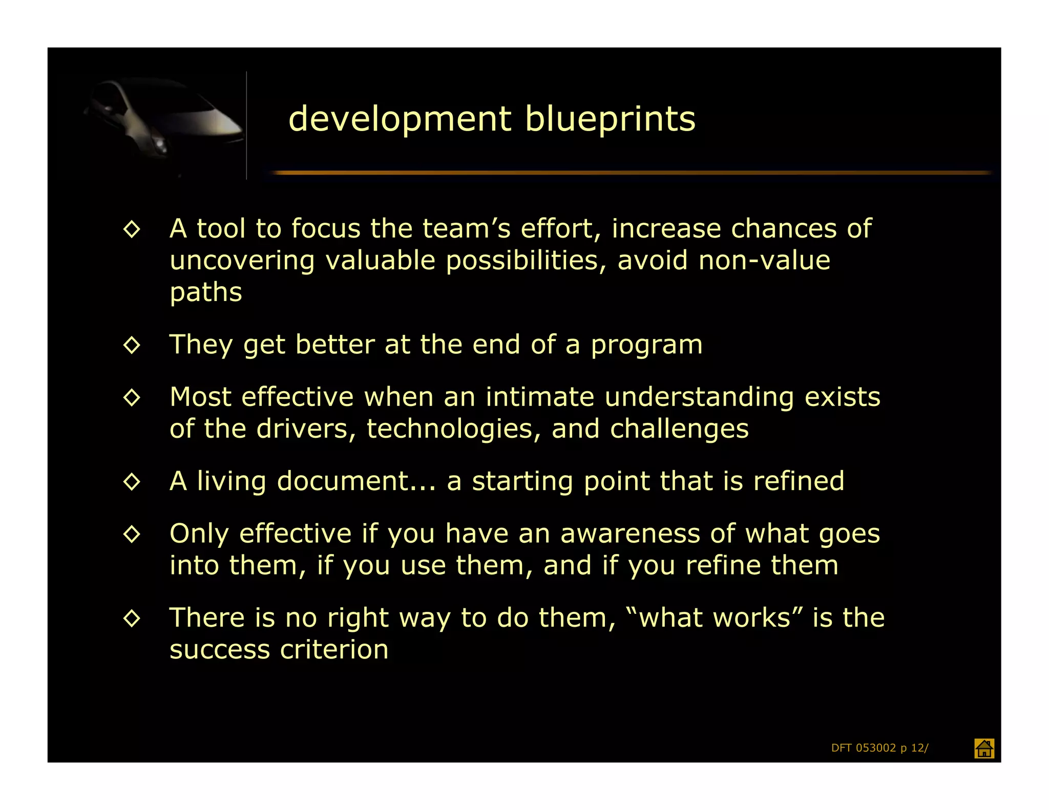 development blueprints


◊   A tool to focus the team’s effort, increase chances of
    uncovering valuable possibilities, avoid non-value
    paths
◊   They get better at the end of a program
◊   Most effective when an intimate understanding exists
    of the drivers, technologies, and challenges
◊   A living document... a starting point that is refined
◊   Only effective if you have an awareness of what goes
    into them, if you use them, and if you refine them
◊   There is no right way to do them, “what works” is the
    success criterion


                                                       DFT 053002 p 12/
 