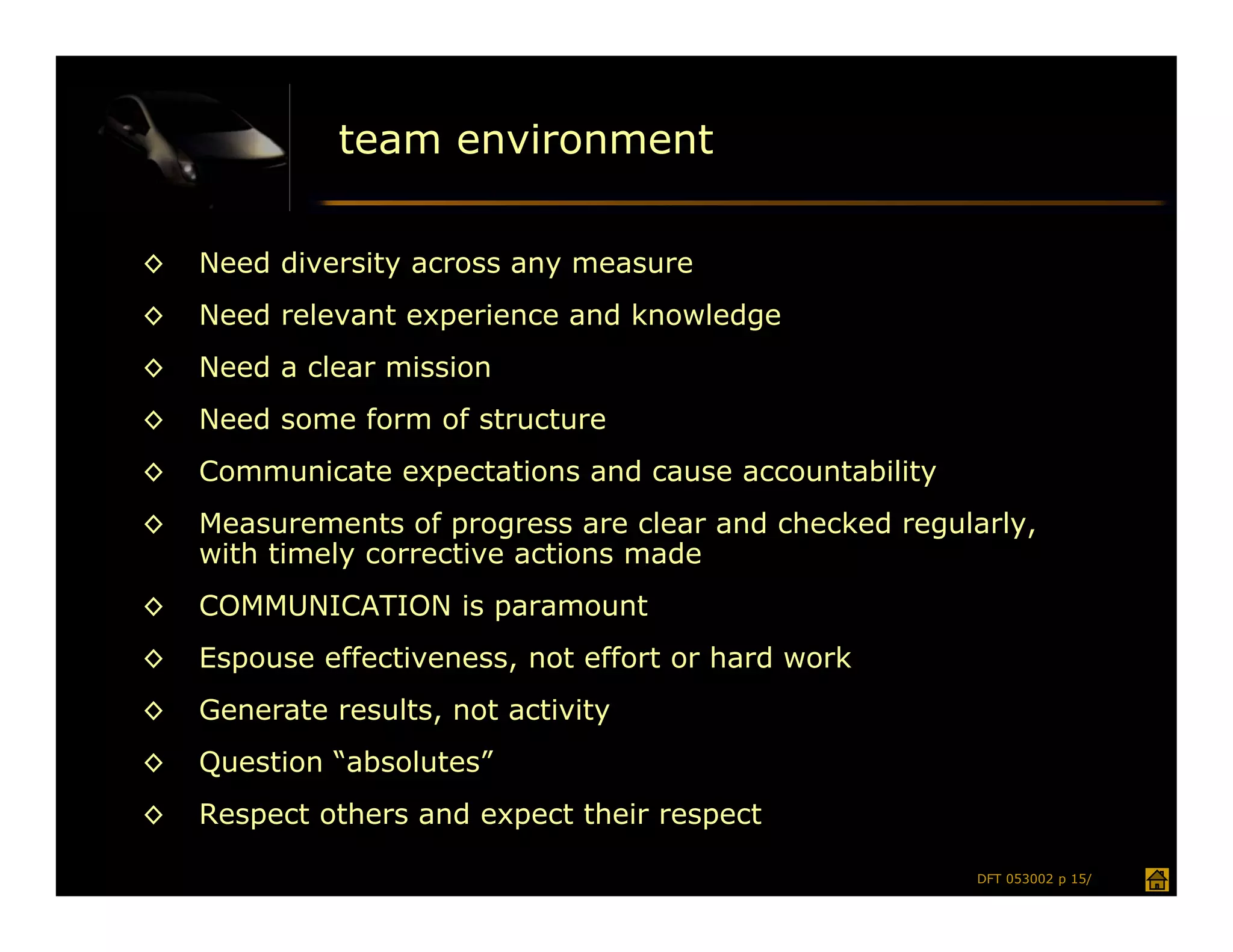 team environment

◊   Need diversity across any measure
◊   Need relevant experience and knowledge
◊   Need a clear mission
◊   Need some form of structure
◊   Communicate expectations and cause accountability
◊   Measurements of progress are clear and checked regularly,
    with timely corrective actions made
◊   COMMUNICATION is paramount
◊   Espouse effectiveness, not effort or hard work
◊   Generate results, not activity
◊   Question “absolutes”
◊   Respect others and expect their respect

                                                        DFT 053002 p 15/
 