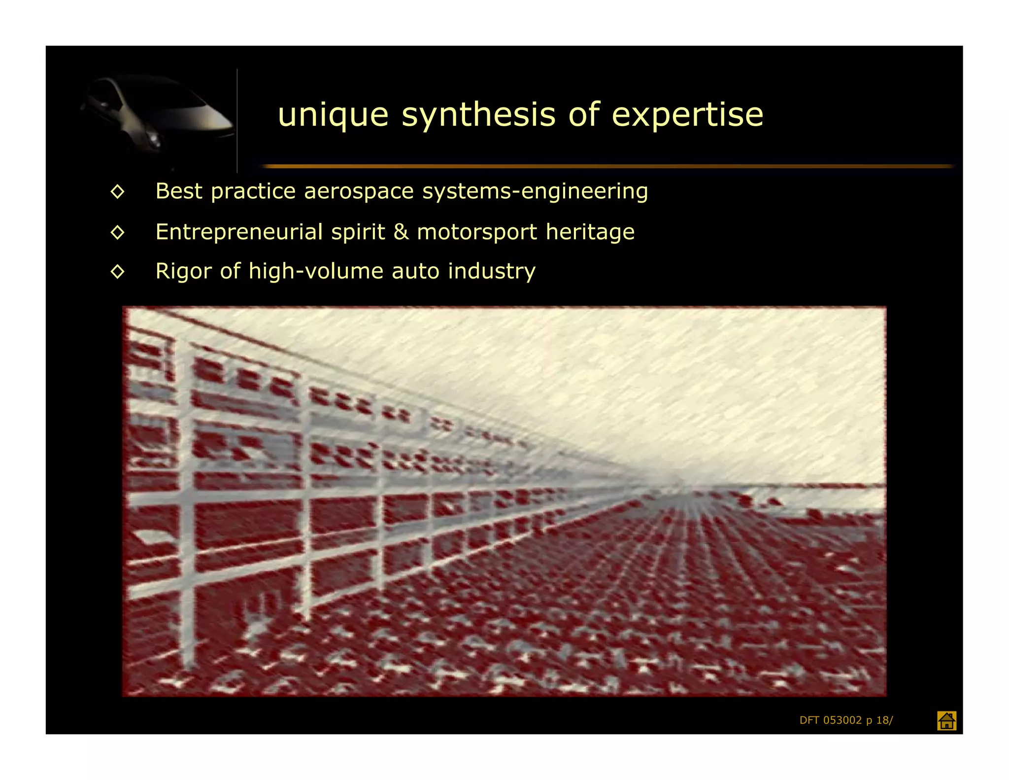 unique synthesis of expertise

◊   Best practice aerospace systems-engineering
◊   Entrepreneurial spirit & motorsport heritage
◊   Rigor of high-volume auto industry




                                                   DFT 053002 p 18/
 