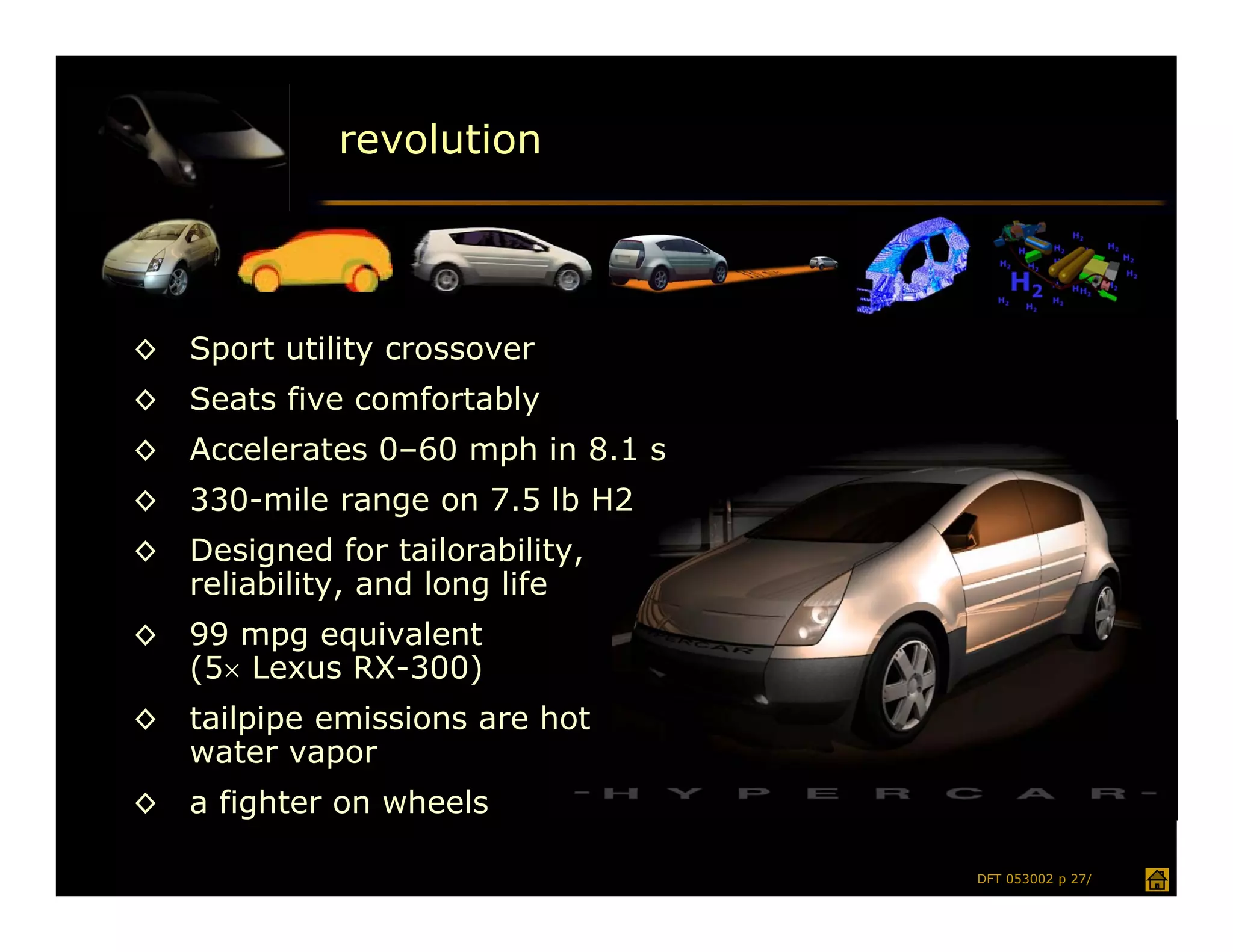 revolution




◊   Sport utility crossover
◊   Seats five comfortably
◊   Accelerates 0–60 mph in 8.1 s
◊   330-mile range on 7.5 lb H2
◊   Designed for tailorability,
    reliability, and long life
◊   99 mpg equivalent
    (5 Lexus RX-300)
◊   tailpipe emissions are hot
    water vapor
◊   a fighter on wheels

                                    DFT 053002 p 27/
 