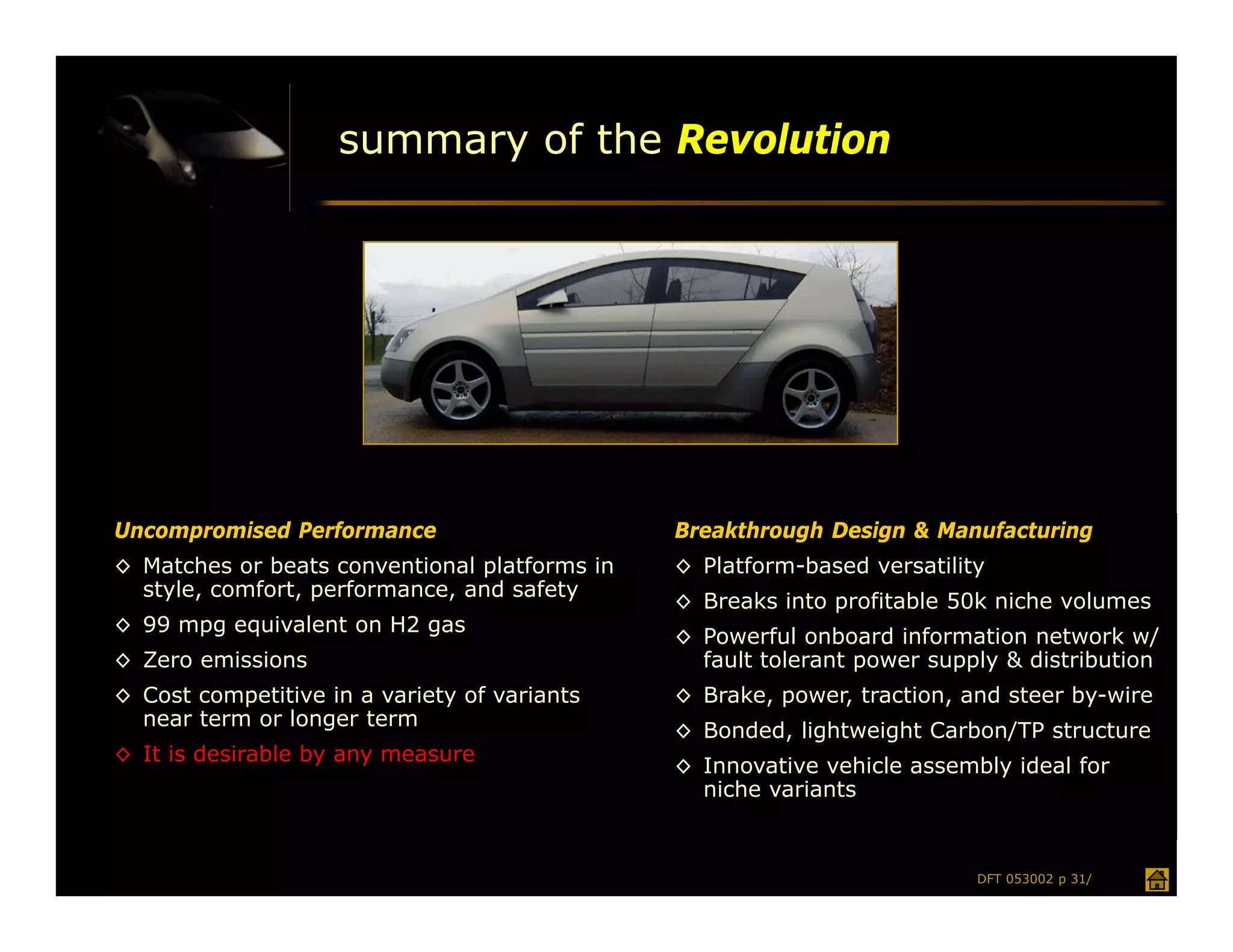 summary of the Revolution




Uncompromised Performance                      Breakthrough Design & Manufacturing
◊ Matches or beats conventional platforms in   ◊ Platform-based versatility
  style, comfort, performance, and safety
                                               ◊ Breaks into profitable 50k niche volumes
◊ 99 mpg equivalent on H2 gas
                                               ◊ Powerful onboard information network w/
◊ Zero emissions                                 fault tolerant power supply & distribution
◊ Cost competitive in a variety of variants    ◊ Brake, power, traction, and steer by-wire
  near term or longer term
                                               ◊ Bonded, lightweight Carbon/TP structure
◊ It is desirable by any measure
                                               ◊ Innovative vehicle assembly ideal for
                                                 niche variants


                                                                          DFT 053002 p 31/
 