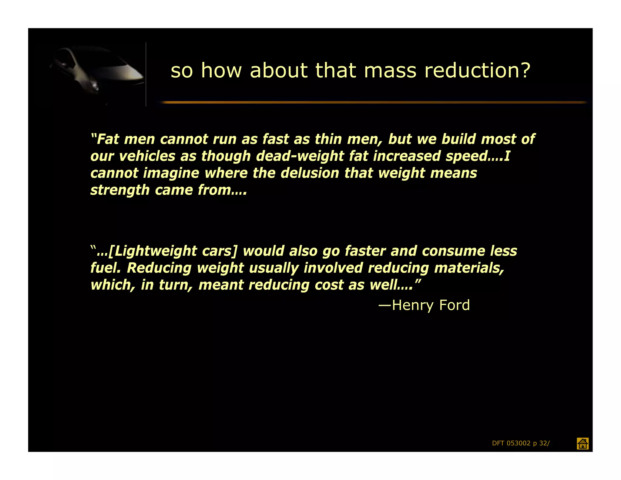 so how about that mass reduction?


“Fat men cannot run as fast as thin men, but we build most of
our vehicles as though dead-weight fat increased speed….I
cannot imagine where the delusion that weight means
strength came from….



“…[Lightweight cars] would also go faster and consume less
fuel. Reducing weight usually involved reducing materials,
which, in turn, meant reducing cost as well….”
                                        —Henry Ford




                                                       DFT 053002 p 32/
 