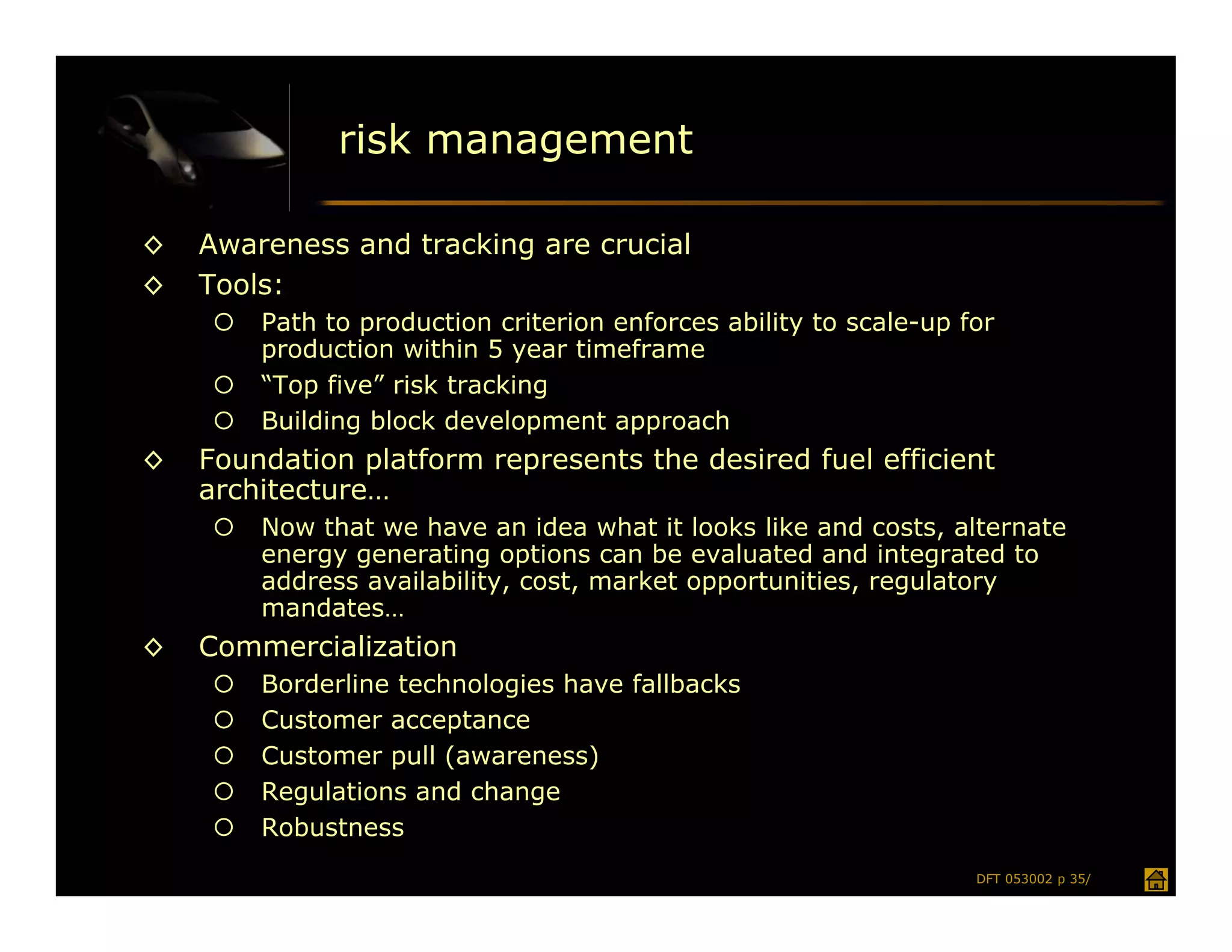 risk management

◊   Awareness and tracking are crucial
◊   Tools:
        Path to production criterion enforces ability to scale-up for
         production within 5 year timeframe
        “Top five” risk tracking
        Building block development approach
◊   Foundation platform represents the desired fuel efficient
    architecture…
        Now that we have an idea what it looks like and costs, alternate
         energy generating options can be evaluated and integrated to
         address availability, cost, market opportunities, regulatory
         mandates…
◊   Commercialization
        Borderline technologies have fallbacks
        Customer acceptance
        Customer pull (awareness)
        Regulations and change
        Robustness
                                                                    DFT 053002 p 35/
 