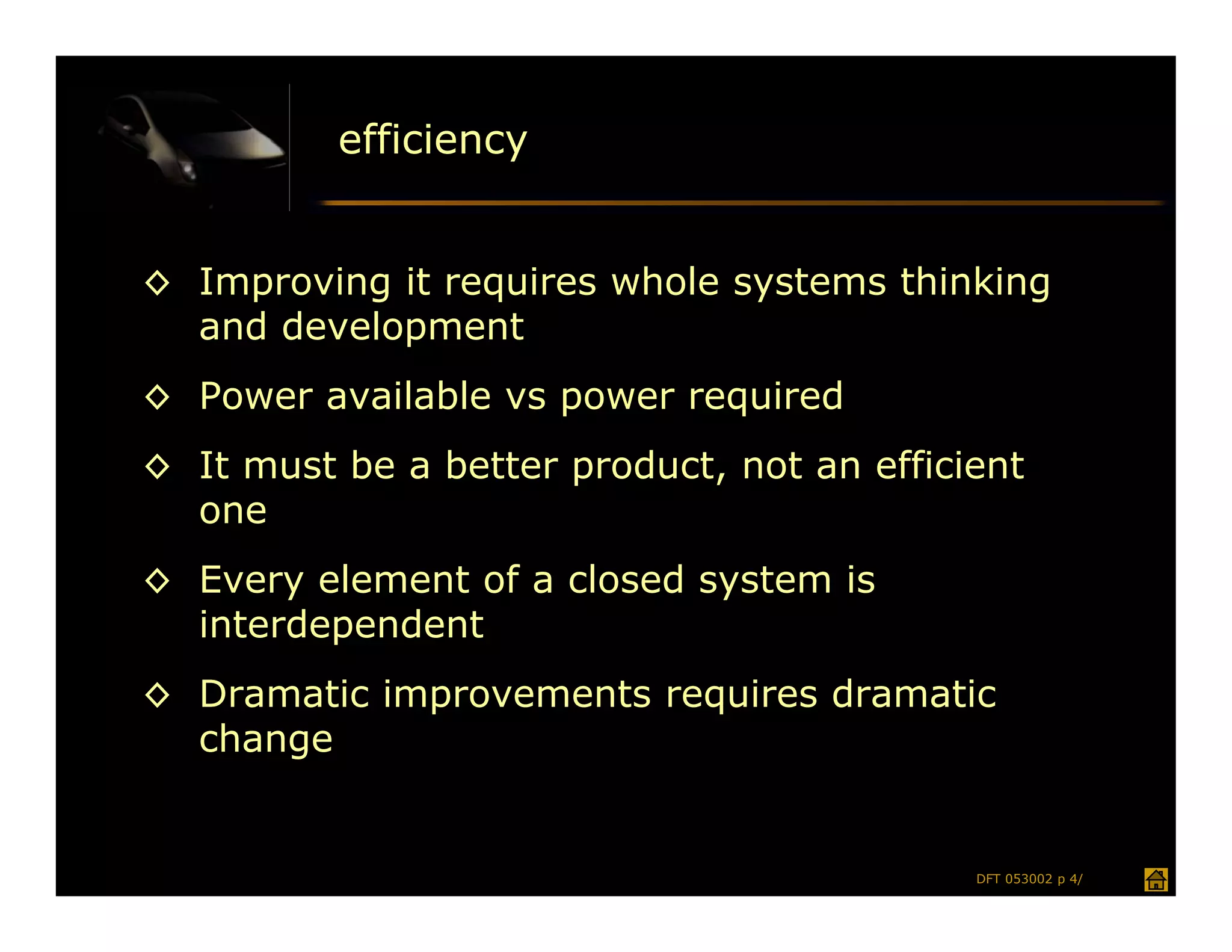 efficiency


◊ Improving it requires whole systems thinking
  and development
◊ Power available vs power required
◊ It must be a better product, not an efficient
  one
◊ Every element of a closed system is
  interdependent
◊ Dramatic improvements requires dramatic
  change


                                            DFT 053002 p 4/
 
