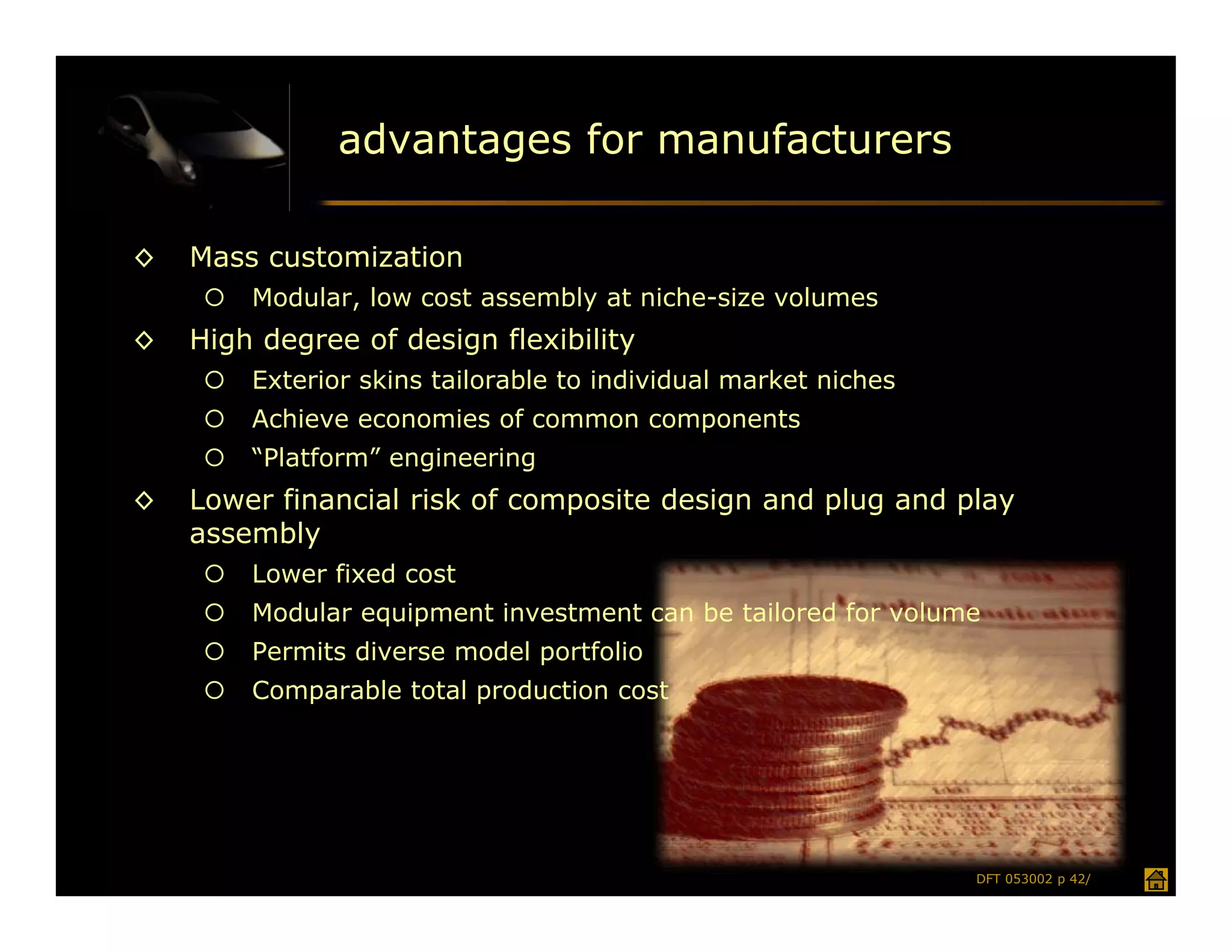 advantages for manufacturers

◊   Mass customization
        Modular, low cost assembly at niche-size volumes
◊   High degree of design flexibility
        Exterior skins tailorable to individual market niches
        Achieve economies of common components
        “Platform” engineering
◊   Lower financial risk of composite design and plug and play
    assembly
        Lower fixed cost
        Modular equipment investment can be tailored for volume
        Permits diverse model portfolio
        Comparable total production cost




                                                                 DFT 053002 p 42/
 
