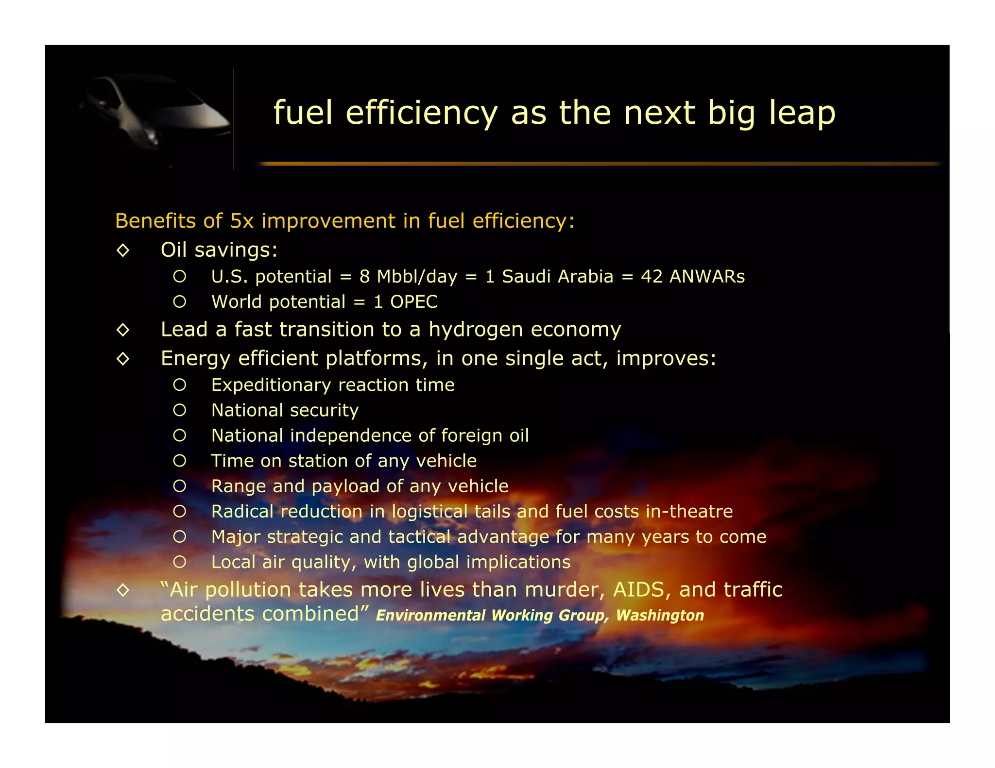 fuel efficiency as the next big leap


Benefits of 5x improvement in fuel efficiency:
◊ Oil savings:
        U.S. potential = 8 Mbbl/day = 1 Saudi Arabia = 42 ANWARs
        World potential = 1 OPEC
◊   Lead a fast transition to a hydrogen economy
◊   Energy efficient platforms, in one single act, improves:
        Expeditionary reaction time
        National security
        National independence of foreign oil
        Time on station of any vehicle
        Range and payload of any vehicle
        Radical reduction in logistical tails and fuel costs in-theatre
        Major strategic and tactical advantage for many years to come
        Local air quality, with global implications
◊   “Air pollution takes more lives than murder, AIDS, and traffic
    accidents combined” Environmental Working Group, Washington



                                                                           DFT 053002 p 46/
 