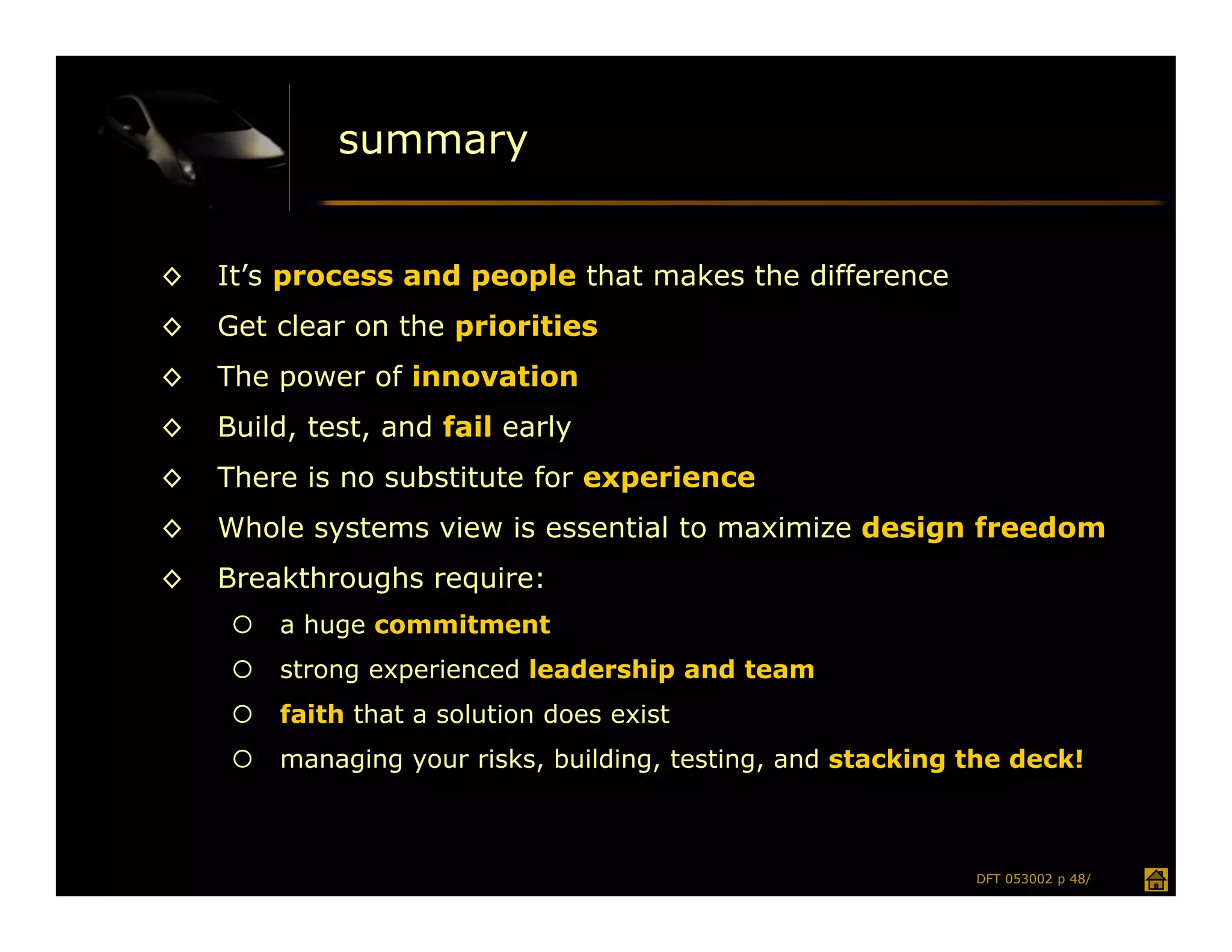 summary


◊   It’s process and people that makes the difference
◊   Get clear on the priorities
◊   The power of innovation
◊   Build, test, and fail early
◊   There is no substitute for experience
◊   Whole systems view is essential to maximize design freedom
◊   Breakthroughs require:
        a huge commitment
        strong experienced leadership and team
        faith that a solution does exist
        managing your risks, building, testing, and stacking the deck!



                                                              DFT 053002 p 48/
 