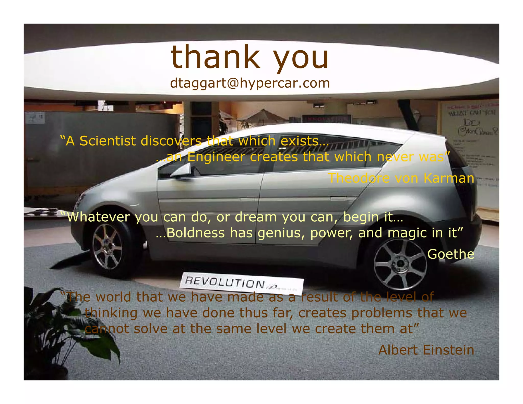 thank you
                dtaggart@hypercar.com



“A Scientist discovers that which exists…
               …an Engineer creates that which never was”
                                       Theodore von Karman

“Whatever you can do, or dream you can, begin it…
             …Boldness has genius, power, and magic in it”
                                                       Goethe


“The world that we have made as a result of the level of
   thinking we have done thus far, creates problems that we
   cannot solve at the same level we create them at”
                                              Albert Einstein
                                                   DFT 053002 p 49/
 