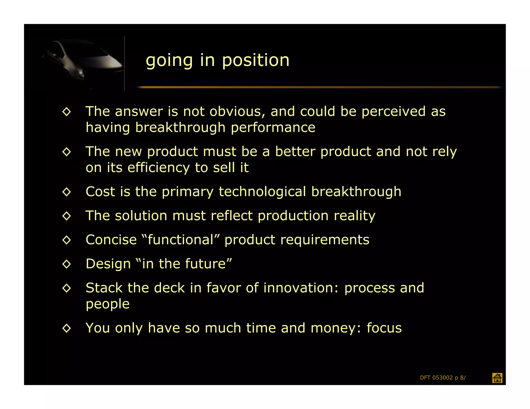 going in position

◊   The answer is not obvious, and could be perceived as
    having breakthrough performance
◊   The new product must be a better product and not rely
    on its efficiency to sell it
◊   Cost is the primary technological breakthrough
◊   The solution must reflect production reality
◊   Concise “functional” product requirements
◊   Design “in the future”
◊   Stack the deck in favor of innovation: process and
    people
◊   You only have so much time and money: focus


                                                     DFT 053002 p 8/
 
