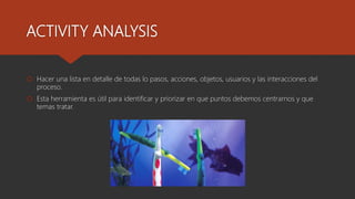ACTIVITY ANALYSIS
Hacer una lista en detalle de todas lo pasos, acciones, objetos, usuarios y las interacciones del
proceso.
Esta herramienta es útil para identificar y priorizar en que puntos debemos centrarnos y que
temas tratar.