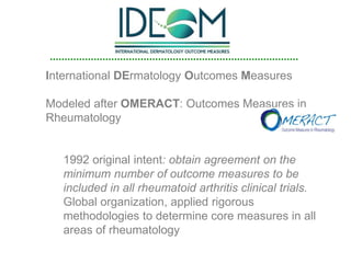 International DErmatology Outcomes Measures
Modeled after OMERACT: Outcomes Measures in
Rheumatology
1992 original intent: obtain agreement on the
minimum number of outcome measures to be
included in all rheumatoid arthritis clinical trials.
Global organization, applied rigorous
methodologies to determine core measures in all
areas of rheumatology
 
