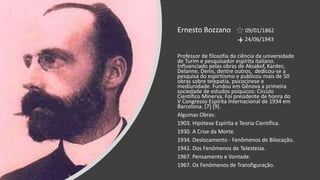 Ernesto Bozzano 09/01/1862
24/06/1943
Professor de filosofia da ciência da universidade
de Turim e pesquisador espírita italiano.
Influenciado pelas obras de Aksakof, Kardec,
Delanne, Denis, dentre outros, dedicou-se a
pesquisa do espiritismo e publicou mais de 50
obras sobre telepatia, psicocinese e
mediunidade. Fundou em Gênova a primeira
sociedade de estudos psíquicos: Círculo
Científico Minerva. Foi presidente de honra do
V Congresso Espírita Internacional de 1934 em
Barcelona. [7] [9].
Algumas Obras:
1903. Hipótese Espírita e Teoria Científica.
1930. A Crise da Morte.
1934. Deslocamento - Fenômenos de Bilocação.
1942. Dos Fenômenos de Telestesia.
1967. Pensamento e Vontade.
1967. Os Fenômenos de Transfiguração.
 