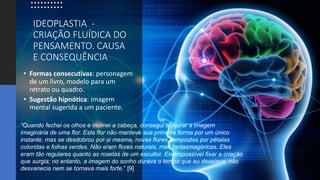 IDEOPLASTIA -
CRIAÇÃO FLUÍDICA DO
PENSAMENTO. CAUSA
E CONSEQUÊNCIA
• Formas consecutivas: personagem
de um livro, modelo para um
retrato ou quadro.
• Sugestão hipnótica: imagem
mental sugerida a um paciente.
“Quando fechei os olhos e inclinei a cabeça, consegui conjurar a imagem
imaginária de uma flor. Esta flor não manteve sua primeira forma por um único
instante, mas se desdobrou por si mesma, novas flores compostas por pétalas
coloridas e folhas verdes. Não eram flores naturais, mas fantasmagóricas. Eles
eram tão regulares quanto as rosetas de um escultor. Era impossível fixar a criação
que surgia; no entanto, a imagem do sonho durava o tempo que eu desejava; não
desvanecia nem se tornava mais forte.” [9]
 