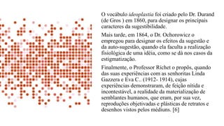 O vocábulo ideoplastia foi criado pelo Dr. Durand
(de Gros ) em 1860, para designar os principais
caracteres da sugestibilidade.
Mais tarde, em 1864, o Dr. Ochorowicz o
empregou para designar os efeitos da sugestão e
da auto-sugestão, quando ela faculta a realização
fisiológica de uma idéia, como se dá nos casos da
estigmatização.
Finalmente, o Professor Richet o propôs, quando
das suas experiências com as senhoritas Linda
Gazzera e Eva C.. (1912- 1914), cujas
experiências demonstraram, de feição nítida e
incontestável, a realidade da materialização de
semblantes humanos, que eram, por sua vez,
reproduções objetivadas e plásticas de retratos e
desenhos vistos pelos médiuns. [6]
 