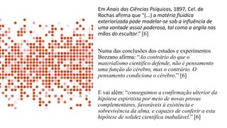 Em Anais das Ciências Psíquicas, 1897, Cel. de
Rochas afirma que “(...) a matéria fluídica
exteriorizada pode modelar-se sob a influência de
uma vontade assaz poderosa, tal como a argila nas
mãos do escultor.” [6]
Numa das conclusões dos estudos e experimentos
Bozzano afirma: “Ao contrário do que o
materialismo científico defende, não é pensamento
uma função do cérebro, mas o contrário. O
pensamento condiciona o cérebro.” [6]
E vai além: “conseguimos a confirmação ulterior da
hipótese espiritista por meio de novas provas
complementares, favoráveis à existência e
sobrevivência da alma, e capazes de conferir a esta
hipótese de solidez científica inabalável.” [6]
 