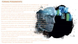 FORMAS PENSAMENTO
“Todo pensamento cria uma série de vibrações na substância do “corpo mental”,
correspondentes à natureza do mesmo pensamento, e que se combinam em
maravilhoso jogo de cores, tal como se dá com as gotículas de água desprendidas
de uma cascata, quando atravessadas pelo raio solar, apenas com a diferença de
maior vivacidade e delicadeza de tons.
O corpo mental, graças ao impulso do pensamento, exterioriza uma fração de si
mesmo, que toma forma correspondente à intensidade vibratória, tal como o pó
de licopódio que, colocado sobre um disco sonante, dispõe-se em figuras
geométricas, sempre uniformes em relação com as notas musicais emitidas.
Ora, esse estado vibratório da fração exteriorizada do “corpo mental”, tem a
propriedade de atrair a si, no meio etérico, substância sublimada análoga à sua.
Assim é que se produz uma “forma-pensamento”, que é, de certo modo, uma
entidade animada de intensa atividade, a gravitar em torno do pensamento
gerador...
Se esse pensamento implica uma aspiração pessoal de quem o formulou – tal
como se dá com a maioria dos pensamentos – volteia, então, ao derredor do seu
criador, pronto sempre a reagir de forma benéfica ou maléfica, cada vez que o
sinta em condições passivas.
Estranhamente simbólicas as “formas do pensamento”, algumas delas
representam graficamente os sentimentos que as originaram (...)” Trecho do livro
“Thought-Formes” de Annie Besant e Leadbeater. [6]
 