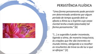 PERSISTÊNCIA FLUÍDICA
“Uma forma pensamento pode persistir
em determinado ambiente por algum
período de tempo quando dele se
afasta a Alma ou o Espírito cujo corpo
mental tenha criado (plasmado) tal
forma pensamento.” [6]
“(...) a sugestão é poder inconteste,
ligando a alma, de maneira inequívoca,
às criações que lhe são inerentes no
mundo íntimo, obrigando-a a recolher
as resultantes da treva ou da luz a que
se afeiçoe.” [2]
 