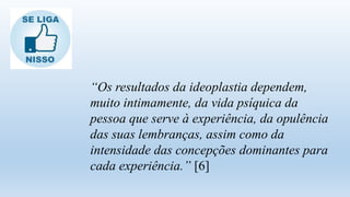 “Os resultados da ideoplastia dependem,
muito intimamente, da vida psíquica da
pessoa que serve à experiência, da opulência
das suas lembranças, assim como da
intensidade das concepções dominantes para
cada experiência.” [6]
 
