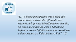 “(...) o nosso pensamento cria a vida que
procuramos, através do reflexo de nós
mesmos, até que nos identifiquemos, um dia,
no curso dos milênios, com a Sabedoria
Infinita e com o Infinito Amor, que constituem
o Pensamento e a Vida de Nosso Pai.” [10]
 