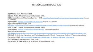 REFERÊNCIAS BIBLIOGRÁFICAS
[1] KARDEC, Allan. A Gênese. 1868.
[2] LUIZ, André. Mecanismos da Mediunidade. 1960.
[3] Centro de Estudos Filosóficos Espíritas – CEFE. https://filosofiaespirita.org/fenomeno-de-materializacoes-gustave-geley/. Acessado
em 17/04/2021.
[4] Wikipedia. https://pt.wikipedia.org/wiki/Gustave_Geley. Acessado em 17/04/2021.
[5] autoresespiritasclassicos.com.
http://www.autoresespiritasclassicos.com/Pesquisadores%20espiritas/Gustave%20Geley/Gustave%20Geley.htm. Acessado em 17/04/2021.
[6] BOZZANO. Ernesto. Pensamento e Vontade. 1926.
[7] Wikipedia. https://pt.wikipedia.org/wiki/Ernesto_Bozzano. Acessado em 18/04/2021.
[8] Espiritasclassicos.com.
http://www.autoresespiritasclassicos.com/Autores%20Espiritas%20Classicos%20%20Diversos/Ernesto%20Bozzano/LIVROS%20ESPIRITAS%20GRATIS.htm
[9] JUNG, C. G. On the Psychology and Pathology of so-called Occult Phenomena. Collected Papers on Analytical
Psychology. 1916. https://en.wikisource.org/wiki/Page:Collected_Papers_on_Analytical_Psychology_(1916).djvu/30
[10] EMMANUEL. Pensamento e Vida. 1958.
[11] BESANT, A.; LEADBEATER, C. W. Formas de Pensamento. 1901.
 