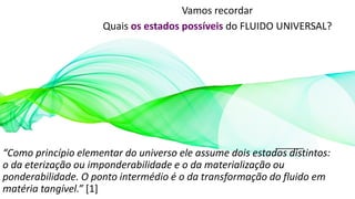 Vamos recordar
Quais os estados possíveis do FLUIDO UNIVERSAL?
“Como princípio elementar do universo ele assume dois estados distintos:
o da eterização ou imponderabilidade e o da materialização ou
ponderabilidade. O ponto intermédio é o da transformação do fluido em
matéria tangível.” [1]
 