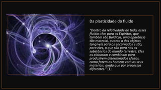 Da plasticidade do fluido
“Dentro da relatividade de tudo, esses
fluidos têm para os Espíritos, que
também são fluídicos, uma aparência
tão material, quanto a dos objetos
tangíveis para os encarnados e são,
para eles, o que são para nós as
substâncias do mundo terrestre. Eles
os elaboram e combinam para
produzirem determinados efeitos,
como fazem os homens com os seus
materiais, ainda que por processos
diferentes.” [1]
 