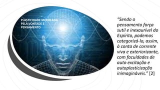 PLASTICIDADE MODELADA
PELA VONTADE E
PENSAMENTO
“Sendo o
pensamento força
sutil e inexaurível do
Espírito, podemos
categorizá-lo, assim,
à conta de corrente
viva e exteriorizante,
com faculdades de
auto excitação e
autoplasticização
inimagináveis.” [2]
 