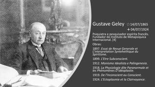 Gustave Geley 14/07/1865
04/07/1924
Psiquiatra e pesquisador espírita francês.
Fundador do Instituto de Metapsíquica
Internacional. [4]
Obras:
1897. Essai de Revue Generale et
L’interpretation Syntehethique du
Spiritisme.
1899. L’Etre Subconscient.
1912. Monismo Idealista e Palingenesia.
1918. La Physiologie dite Paranormale et
les Phénomènes D’idéoplastie.
1919. De l’Inconscient au Conscient.
1924. L’Ectoplasmie et la Clairvoyance.
 