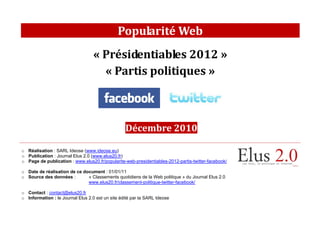 Popularité Web
                                   « Présidentiables 2012 »
                                     « Partis politiques »



                                                  Décembre 2010

o Réalisation : SARL Ideose (www.ideose.eu)
o Publication : Journal Elus 2.0 (www.elus20.fr)
o Page de publication : www.elus20.fr/popularite-web-presidentiables-2012-partis-twitter-facebook/

o Date de réalisation de ce document : 01/01/11
o Source des données :        « Classements quotidiens de la Web politique » du Journal Elus 2.0
                              www.elus20.fr/classement-politique-twitter-facebook/

o Contact : contact@elus20.fr
o Information : le Journal Elus 2.0 est un site édité par la SARL Ideose
 