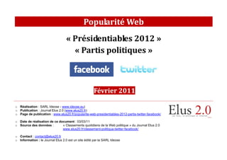 Popularité Web
                                   « Présidentiables 2012 »
                                     « Partis politiques »



                                                     Février 2011

o Réalisation : SARL Ideose - www.ideose.eu)
o Publication : Journal Elus 2.0 (www.elus20.fr)
o Page de publication : www.elus20.fr/popularite-web-presidentiables-2012-partis-twitter-facebook/

o Date de réalisation de ce document : 03/03/11
o Source des données :        « Classements quotidiens de la Web politique » du Journal Elus 2.0
                              www.elus20.fr/classement-politique-twitter-facebook/

o Contact : contact@elus20.fr
o Information : le Journal Elus 2.0 est un site édité par la SARL Ideose
 