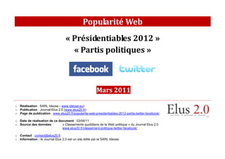 Popularité Web
                                   « Présidentiables 2012 »
                                     « Partis politiques »



                                                        Mars 2011

o Réalisation : SARL Ideose - www.ideose.eu)
o Publication : Journal Elus 2.0 (www.elus20.fr)
o Page de publication : www.elus20.fr/popularite-web-presidentiables-2012-partis-twitter-facebook/

o Date de réalisation de ce document : 03/04/11
o Source des données :        « Classements quotidiens de la Web politique » du Journal Elus 2.0
                              www.elus20.fr/classement-politique-twitter-facebook/

o Contact : contact@elus20.fr
o Information : le Journal Elus 2.0 est un site édité par la SARL Ideose
 