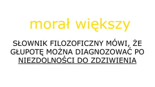 SŁOWNIK FILOZOFICZNY MÓWI, ŻE
GŁUPOTĘ MOŻNA DIAGNOZOWAĆ PO
NIEZDOLNOŚCI DO ZDZIWIENIA
morał większy
 