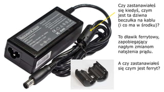 Czy zastanawiałeś
się kiedyś, czym
jest ta dziwna
beczułka na kablu
(i co ma w środku)?
To dławik ferrytowy,
zapobiegający
nagłym zmianom
natężenia prądu.
A czy zastanawiałeś
się czym jest ferryt?
 