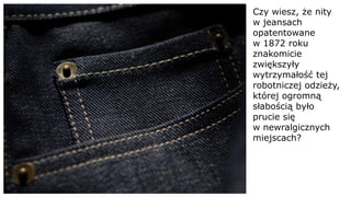 Czy wiesz, że nity
w jeansach
opatentowane
w 1872 roku
znakomicie
zwiększyły
wytrzymałość tej
robotniczej odzieży,
której ogromną
słabością było
prucie się
w newralgicznych
miejscach?
 