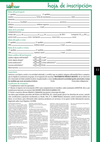 hoja de inscripción
Datos del participante
1er apellido                                                                     2º apellido
nombre                                                                   fecha de nacimiento                                                                      edad
domicilio
cp                             localidad                                                                                             provincia
teléfono                                                                 teléfono urgencia
colegio                                                                       e-mail                                                                       DNI
Datos de la actividad
campamento/curso
fechas: del      de                                               al                         de                            de 2011                                transporte: SI                   NO
precio total                                        euros inscripción                                           euros resto                                         euros
Datos del padre o tutor
1er apellido                                                           2º apellido                                                                    nombre
DNI                                                                 teléfono móvil                                                     e-mail
Datos de la madre o tutora
1er apellido                                                           2º apellido                                                                    nombre
DNI                                                                 teléfono móvil                                                     e-mail
Datos médicos del participante
¿padece alguna enfermedad?                                     si         no          ¿cuál?
¿tiene alguna alergia?                                         si         no          ¿cuál?
¿toma medicación?                                              si         no          ¿cómo administrar?
¿vacuna antitetánica?                                          si         no          fecha
Observaciones
                                                                                                                                                                                                                    11
Importante
Autorizo a mi hijo/a a asistir a la actividad solicitada, y certifico que no padece ninguna enfermedad física o psíquica,
que le impida la convivencia en grupo. En el supuesto de necesitar TRATAMIENTO MÉDICO URGENTE, de ser interveni-
do e internado sin haber podido localizar al padre/madre o tutor, la dirección de la actividad queda autorizada a tomar
las medidas que sean necesarias al efecto.                         Fecha                       Firma (dato obligatorio)
Condiciones de inscripción
1º Cumplimentar todos los apartados.
2º Abonar el importe de la inscripción (250 € para campamentos) en metálico, talón nominativo (IDEOTUR, SLL) o por
transferencia bancaria a la cuenta CAJA MADRID 2038-9449-83-6000021297.
3º Enviar a nuestras oficinas (Madrid o Valladolid) inscripción y fotocopia del pago.
Sus datos aquí incluidos proceden del fichero de IDEOTUR, SLL. Usted puede ejercer los derechos de acceso, cancela-
ción, rectificación y oposición escribiendo a c/ Alcalá, 104, 2º- A, 28009 Madrid. Asimismo, usted consiente utilizar sus
datos, en un futuro, para informarle sobre nuestros productos y/o servicios. Si no quiere recibir información nuestra,
háganoslo saber. (Ley Orgánica 15/1999).
CONDICIONES GENERALES                                 Mochila y camiseta IDEOTUR.                         profesional, y tomara las precauciones nece-           lizar como consecuencia de la mala conducta
Para inscribirse en uno de nuestros campa-            Material para las actividades programadas.          sarias para el normal desarrollo de los cursos.        del estudiante.
mentos o cursos, se cumplimentara la hoja de          Seguros.                                            Cualquier anomalía o reclamación que pudiera
inscripción en todos sus apartados y se enviará       Lo expuesto en el presente folleto.                 surgir por deficiencia en el servicio, se pondrá       URGENCIAS
a nuestras oficinas junto al pago (250.00€) por                                                           en conocimiento del monitor o coordinador              En caso de extrema urgencia, se autoriza por el
cheque ( a nombre de IDEOTUR, S.L.L.) o              EL PRECIO DEL CURSO NO INCLUYE:                      del curso inmediatamente. Estos junto a la di-         estudiante o su representante legal, a cualquier
por transferencia bancaria (IDEOTUR, S.L.L.,         Gastos de desplazamiento y alojamiento desde         rección tomaran las medidas necesarias.                miembro de la Organización para que, bien por
CAJA MADRID 2038-9449-83-6000021297).                el lugar de residencia al punto de salida, y lo no   Cualquier anulación de inscripción deberá              enfermedad,lesión, accidente, etc., pueda inter-
También se puede formalizar personalmente            expuesto en el presente folleto.                     hacerse por carta certificada o telegrama y ten-       nar al estudiante en un Centro Medico idóneo
en cualquiera de nuestras oficinas. Solo se con-                                                          drán los siguientes gastos: Hasta 30 días antes        para su intervención, si así lo aconsejase un
                                                     POSIBLES MODIFICACIONES
siderara válida cumpliendo estos requisitos.                                                              de la salida 100 € y hasta 15 días antes de la sali-   equipo medico cualificado.
                                                     IDEOTUR podrá modificar el programa, sus-
El saldo final se abonará de igual forma al me-      tituir los medios de transporte y/o las fechas       da 200 €. No presentarse a la salida o volver sin      PROMOCIÓN
nos 30 días antes de la salida. Si la inscripción    de salida y regreso, siempre y cuando existan        acabar el curso no tendrá ningún reembolso.            Se concede a IDEOTUR permiso para utilizar
se realiza con menos de un mes al día de salida,     razones justificadas a juicio de la organización,                                                           todos aquellos materiales fotográficos o de
                                                                                                          SEGUROS
se abonara el importe total del curso.               o cuando no se llegue al numero suficiente de                                                               cualquier otro tipo en los que aparezcan estu-
                                                                                                          Todos los estudiantes tienen un Seguro de Ac-
Ningún participante podrá viajar si no se ha         participantes en cada curso.                                                                                diantes para publicidad de sus programas.
                                                                                                          cidentes y Responsabilidad Civil. En el supues-
abonado el importe total del curso antes de la       En el caso de que IDEOTUR se viera obligado a                                                               De acuerdo con lo establecido en la Ley de Pro-
                                                                                                          to de que un siniestro sobrepase la cobertura,
salida.                                              cancelar un curso por razones de fuerza mayor,                                                              tección de Datos de Carácter Personal, la cum-
                                                                                                          los gastos correrán por cuenta del cliente.
                                                     o por no alcanzar el numero suficiente de par-                                                              plimentación de los datos reseñados en esta
EL PRECIO DEL CURSO INCLUYE:                         ticipantes, se procederá al reembolso de la can-     POSIBLES EXPULSIONES                                   inscripción supone su consentimiento para
  En los cursos que se especifique, traslado en      tidad total abonada por el alumno.                   En el supuesto de falta grave de disciplina, mal       que Ideotur los trate automatizadamente, para
autobús (ida y vuelta) desde Madrid.                 IDEOTUR actúa como mediador con las                  comportamiento continuado o incumplimien-              su inclusión en el fichero de Clientes de los
  Alojamiento y pensión completa.                    compañías de transporte, por lo que no es            to de las normas de IDEOTUR (descritas en la           servicios de Calidad, con fines exclusivamente
  Coordinador de Tiempo Libre.                       responsable de posibles retrasos, alteraciones,      guía del estudiante), el estudiante será amones-       estadísticos, comerciales y/o de fidelización.
  Monitores (1 cada 10 alumnos).                     accidentes o pérdidas de equipajes.                  tado y si persiste su mala conducta será envia-        Tendrá derecho a acceder a sus datos, así como
  Monitores especializados para las actividades                                                           do a su domicilio habitual. Los gastos del viaje       oponerse, corregir o cancelarlos poniéndose en
de riesgo.                                           POSIBLES RECLAMACIONES Y                             de vuelta serán por parte de los padres o tutores      contacto con Ideotur, C/Alcalá 104, 2ºA- 28009
  En los cursos que se especifique, clases y ac-     ANULACIONES                                          legales, así como las indemnizaciones por da-          Madrid.
tividades de inglés de lunes a viernes durante       IDEOTUR se compromete a desempeñar sus               ños y perjuicios a terceros y a aquellos que la
tres horas al día.                                   obligaciones de acuerdo a la más estricta ética      Organización IDEOTUR se vea obligada a rea-
 