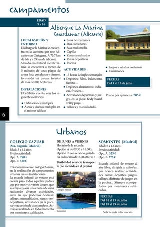 campamentos
                          EDAD
                          9 a 16
                                     Albergue La Marina
                                       Guardamar (Alicante)
             LOCALIZACIÓN Y                   Salas de reuniones
             ENTORNO                          Dos comedores
             El albergue la Marina se encuen- Sala multimedia
             tra en la carretera que une Ali- Capilla
             cante con Cartagena. A 75.7 km   Zonas ajardinadas
             de ésta y a 29 km de Alicante.   Pistas deportivas
             Situado en el litoral mediterrá- Piscina
             neo, se encuentra a menos de                                             Juegos y veladas nocturnas
             5 minutos de unas playas de ACTIVIDADES                                  Excursiones
             arena fina, con dunas y pinares, 15 horas de inglés semanales
             formando un parque forestal      Deportes: fúbol, baloncesto,           FECHAS
             de más de 800 hectáreas.         futbito…                               Del 1 al 15 de julio
                                              Deportes alternativos: india-
             INSTALACIONES                    cas, frisbees…
             El edificio cuenta con los si-
                                              Actividades deportivas y jue-         Precio por quincena: 705 €
             guientes servicios:
                                              gos en la playa: body board,
                Habitaciones múltiples        volley playa…
                Aseos y duchas múltiples en   Talleres y manualidades
                el mismo edificio
6


                                           Urbanos
    COLEGIO ZAZUAR                         DE LUNES A VIERNES                  SOMONTES (Madrid)
    (Sta. Eugenia- Madrid)                 Horario de la escuela:              Edad: 6 a 12 años
    Edad: 3 a 12 años                      Opción A de 09.30 a 16.00 h.        Precio actividad:
    Precio actividad:                      Opción B con servicio guarde-       Opc. A: 325 €
    Opc. A: 290 €                          ría en horario de: 8.00 a 09.30 h   Opc. B: 375 €
    Opc. B: 330 €                      Posibilidad servicio transpor- Escuela infantil de verano al
    Colaboramos con el colegio Zazuar, te (no incluido en el precio)  aire libre, dirigida a niños/as,
    en la realización de campamentos                                  que deseen realizar activida-
    urbanos en sus instalaciones.                                     des como: deportes, juegos,
    La escuela infantil de verano está                                talleres, disfrutar de juegos en
    creada para todos aquellos padres                                 la piscina... Siempre acompa-
    que por motivos varios deseen que
                                                                      ñados por monitores cualifi-
    sus hijos pasen unas horas de ocio Colegio Zazuar
    realizando diversas actividades,                                  cados.
    entre las que podemos destacar:                                             FECHAS
    talleres, manualidades, juegos pre-
                                                                                Del 01 al 15 de julio
    deportivos, actividades en la pisci-
    na y excursión de día completo. Ac-                                         Del 18 al 29 de julio
    tividad realizada en todo momento
                                           Somontes
    por monitores cualificados.                                                   Solicite más información
 