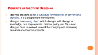DEMERITS OF IDEOTYPE BREEDING
3. Ideotype breeding is not a substitute for traditional or conventional
breeding. It is a supplement to the former.
4. Ideotype is a moving object which changes with change in
knowledge, new requirements, national policy, etc. Thus new
Ideotype have to evolved to meet the changing and increasing
demands of economic products.
 