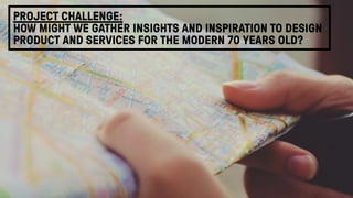 PROJECT CHALLENGE: 
HOW MIGHT WE GATHER INSIGHTS AND INSPIRATION TO DESIGN
PRODUCT AND SERVICES FOR THE MODERN 70 YEARS OLD?
 