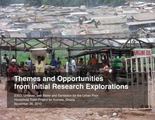 Themes and Opportunities
from Initial Research Explorations
IDEO, Unilever, and Water and Sanitation for the Urban Poor
Household Toilet Project for Kumasi, Ghana
November 26, 2010
Themes and Opportunities from Initial Research Explorations   Page 1
 