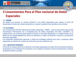 INFRAESTRUCTURA NACIONAL DE DATOS ESPACIALES
3 Lineamientos Para el Plan nacional de Datos
Espaciales
1.1. VISIÓN
Un estado que provee un acceso eficiente a sus datos espaciales para apoyar la toma de
decisiones en todos los niveles de gobierno y mejorar la gestión tanto pública como privada.
1.2. ALCANCE
Los Lineamientos del Plan Nacional de Datos Espaciales –PNDA- emana del acuerdo del Comité
Coordinador Permanente de la Infraestructura de Datos espaciales del Perú –CCIDEP-, en
consecuencia, las acciones para facilitar el acceso a los datos espaciales y el fortalecimiento de la
IDEP son de responsabilidad de todos los Sectores y niveles de Gobierno usuarios y productores
de datos espaciales.
Los presentes lineamientos alcanzan a todas las entidades públicas que usan o producen datos
espaciales sin afectar los niveles de autonomía que les confiere la Ley.
1.3.1. OBJETIVO GENERAL
Promover el acceso oportuno y eficiente a los datos espaciales por parte de los servidores públicos,
empresarios y la sociedad civil en general, con el objeto de apoyar la toma de decisiones y mejorar
la gestión pública y privada.
 