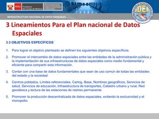 INFRAESTRUCTURA NACIONAL DE DATOS ESPACIALES
3 Lineamientos Para el Plan nacional de Datos
Espaciales
3.3 OBJETIVOS ESPECÍFICOS
1. Para lograr el objetivo planteado se definen los siguientes objetivos específicos:
2. Promover el intercambio de datos espaciales entre las entidades de la administración pública y
la implementación de sus infraestructuras de datos espaciales como medio fundamental y
eficiente para compartir esta información.
3. Contar con una base de datos fundamentales que sean de uso común de todas las entidades
del estado y la sociedad:
4. Centros poblados, Límites referenciales, Cartog. Base, Nombres geográficos, Servicios de
salud, Servicios de educación, Infraestructura de transportes, Catastro urbano y rural, Red
geodésica y lectura de las estaciones de rastreo permanente
5. Promover la producción descentralizada de datos espaciales, evitando la exclusividad y el
monopolio.
 