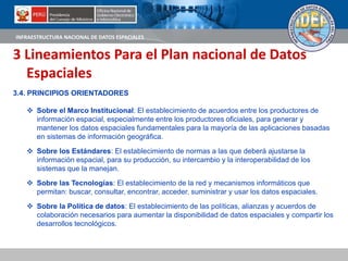 INFRAESTRUCTURA NACIONAL DE DATOS ESPACIALES
3 Lineamientos Para el Plan nacional de Datos
Espaciales
3.4. PRINCIPIOS ORIENTADORES
 Sobre el Marco Institucional: El establecimiento de acuerdos entre los productores de
información espacial, especialmente entre los productores oficiales, para generar y
mantener los datos espaciales fundamentales para la mayoría de las aplicaciones basadas
en sistemas de información geográfica.
 Sobre los Estándares: El establecimiento de normas a las que deberá ajustarse la
información espacial, para su producción, su intercambio y la interoperabilidad de los
sistemas que la manejan.
 Sobre las Tecnologías: El establecimiento de la red y mecanismos informáticos que
permitan: buscar, consultar, encontrar, acceder, suministrar y usar los datos espaciales.
 Sobre la Política de datos: El establecimiento de las políticas, alianzas y acuerdos de
colaboración necesarios para aumentar la disponibilidad de datos espaciales y compartir los
desarrollos tecnológicos.
 