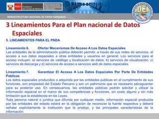 INFRAESTRUCTURA NACIONAL DE DATOS ESPACIALES
3 Lineamientos Para el Plan nacional de Datos
Espaciales
5. LINEAMIENTOS PARA EL PNDA
Lineamiento 6. Ofertar Mecanismos De Acceso A Los Datos Espaciales
Las entidades de la administración pública deberán permitir, a través de sus redes de servicios, el
acceso a sus datos espaciales a otras entidades y usuarios en general. Los servicios para el
acceso incluyen: a) servicios de catálogo y localización de datos; b) servicios de visualización; c)
servicios de descarga y d) servicios de acceso a servicios web de datos espaciales.
Lineamiento 7. Garantizar El Acceso A Los Datos Espaciales Por Parte De Entidades
Públicas
Los datos espaciales producidos o adquirida por las entidades públicas en el cumplimiento de sus
funciones, son propiedad del Estado Peruano y son un patrimonio que es necesario salvaguardar
para su posterior uso. En consecuencia, las entidades públicas podrán solicitar y utilizar la
información espacial en el marco de sus competencias y funciones, sin costo alguno y sin más
limitación que la establecida en las Leyes.
Toda persona natural o jurídica que difunda por cualquier medio, información espacial producida
por las entidades del estado estará en la obligación de reconocer la fuente respectiva y deberá
señalar explícitamente la institución que la produjo, y las principales características de la
información.
 