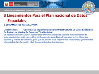 INFRAESTRUCTURA NACIONAL DE DATOS ESPACIALES
3 Lineamientos Para el Plan nacional de Datos
Espaciales
5. LINEAMIENTOS PARA EL PNDA
Lineamiento 8. Coordinar La Implementación De Infraestructuras De Datos Espaciales
En Todos Los Niveles De Gobierno Y La Sociedad
Es necesario que el CCIDEP coordine las diferentes iniciativas sobre la implementación de
sistemas de información geográfica e Infraestructuras de Datos Espaciales en los diferentes
sectores y niveles de Gobierno, para que se ajusten a los lineamientos nacionales y garanticen la
integridad de la información y la interoperabilidad de los sistemas.
 
