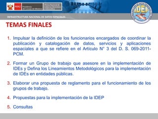 INFRAESTRUCTURA NACIONAL DE DATOS ESPACIALES
TEMAS FINALES
1. Impulsar la definición de los funcionarios encargados de coordinar la
publicación y catalogación de datos, servicios y aplicaciones
espaciales a que se refiere en el Artículo N° 3 del D. S. 069-2011-
PCM.
2. Formar un Grupo de trabajo que asesore en la implementación de
IDEs y Defina los Lineamientos Metodológicos para la implementación
de IDEs en entidades públicas.
3. Elaborar una propuesta de reglamento para el funcionamiento de los
grupos de trabajo.
4. Propuestas para la implementación de la IDEP
5. Consultas
 