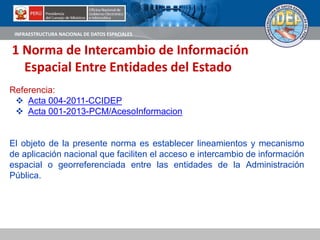 INFRAESTRUCTURA NACIONAL DE DATOS ESPACIALES
1 Norma de Intercambio de Información
Espacial Entre Entidades del Estado
Referencia:
 Acta 004-2011-CCIDEP
 Acta 001-2013-PCM/AcesoInformacion
El objeto de la presente norma es establecer lineamientos y mecanismo
de aplicación nacional que faciliten el acceso e intercambio de información
espacial o georreferenciada entre las entidades de la Administración
Pública.
 