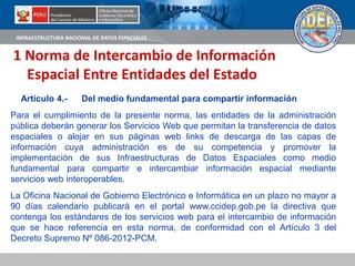 INFRAESTRUCTURA NACIONAL DE DATOS ESPACIALES
Artículo 4.- Del medio fundamental para compartir información
Para el cumplimiento de la presente norma, las entidades de la administración
pública deberán generar los Servicios Web que permitan la transferencia de datos
espaciales o alojar en sus páginas web links de descarga de las capas de
información cuya administración es de su competencia y promover la
implementación de sus Infraestructuras de Datos Espaciales como medio
fundamental para compartir e intercambiar información espacial mediante
servicios web interoperables.
La Oficina Nacional de Gobierno Electrónico e Informática en un plazo no mayor a
90 días calendario publicará en el portal www.ccidep.gob.pe la directiva que
contenga los estándares de los servicios web para el intercambio de información
que se hace referencia en esta norma, de conformidad con el Artículo 3 del
Decreto Supremo Nº 086-2012-PCM.
1 Norma de Intercambio de Información
Espacial Entre Entidades del Estado
 
